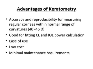 Advantages of Keratometry
• Accuracy and reproducibility for measuring
regular corneas within normal range of
curvatures (40 -46 D)
• Good for fitting CL and IOL power calculation
• Ease of use
• Low cost
• Minimal maintenance requirements
 