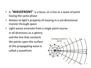 • A ‘WAVEFRONT’ is a locus, or a line or a wave of point
having the same phase
• Relates to light’s property of moving in a uni-directional
manner through space
• Light waves emanate from a single point source
in all directions as a sphere,
and the line that connects
the points upon the surface
of this propagating wave is
called a wavefront
 