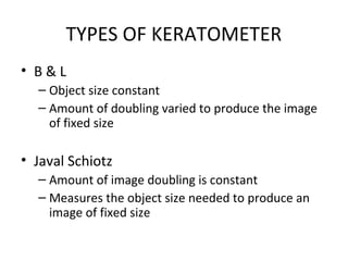 TYPES OF KERATOMETER
• B & L
– Object size constant
– Amount of doubling varied to produce the image
of fixed size
• Javal Schiotz
– Amount of image doubling is constant
– Measures the object size needed to produce an
image of fixed size
 
