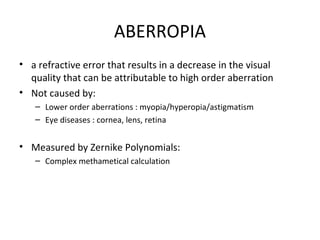 ABERROPIA
• a refractive error that results in a decrease in the visual
quality that can be attributable to high order aberration
• Not caused by:
– Lower order aberrations : myopia/hyperopia/astigmatism
– Eye diseases : cornea, lens, retina
• Measured by Zernike Polynomials:
– Complex methametical calculation
 
