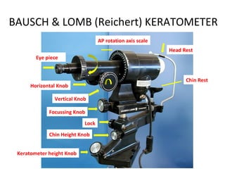 BAUSCH & LOMB (Reichert) KERATOMETER
Eye piece
Vertical Knob
Horizontal Knob
Focussing Knob
Chin Rest
Head Rest
Chin Height Knob
Keratometer height Knob
Lock
AP rotation axis scale
 