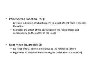 • Point Spread Function (PSF):
– Gives an indication of what happens to a spot of light when it reaches
the retina
– Expresses the effect of the aberration on the retinal image and
consequently on the quality of the image
• Root Mean Square (RMS):
– Sq. Root of total aberration relative to the reference sphere
– High value >0.3microns indicates Higher Order Aberrations (HOA)
 