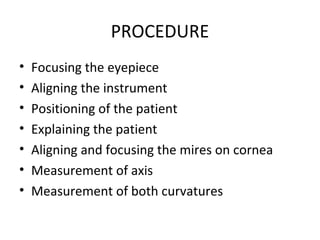 PROCEDURE
• Focusing the eyepiece
• Aligning the instrument
• Positioning of the patient
• Explaining the patient
• Aligning and focusing the mires on cornea
• Measurement of axis
• Measurement of both curvatures
 