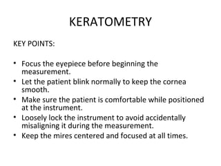 KERATOMETRY
KEY POINTS:
• Focus the eyepiece before beginning the
measurement.
• Let the patient blink normally to keep the cornea
smooth.
• Make sure the patient is comfortable while positioned
at the instrument.
• Loosely lock the instrument to avoid accidentally
misaligning it during the measurement.
• Keep the mires centered and focused at all times.
 