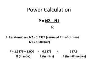Power Calculation
P = N2 – N1
R
In keratometers, N2 = 1.3375 (assumed R.I. of cornea)
N1 = 1.000 (air)
P = 1.3375 – 1.000 = 0.3375 = 337.5 __ _
R (in mtrs) R (in mtrs) R (in millimetres)
 