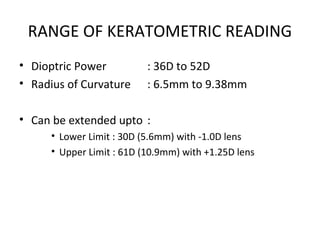 RANGE OF KERATOMETRIC READING
• Dioptric Power : 36D to 52D
• Radius of Curvature : 6.5mm to 9.38mm
• Can be extended upto :
• Lower Limit : 30D (5.6mm) with -1.0D lens
• Upper Limit : 61D (10.9mm) with +1.25D lens
 