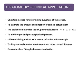 • Objective method for determining curvature of the cornea.
• To estimate the amount and direction of corneal astigmatism
• The ocular biometery for the IOL power calculation
• To monitor pre and post surgical astigmatism.
• Differential diagnosis of axial versus refractive anisometropia.
• To diagnose and monitor keratoconus and other corneal diseases.
• For contact lens fitting by base curve selection
KLAP 9.05.2 −−=
 
