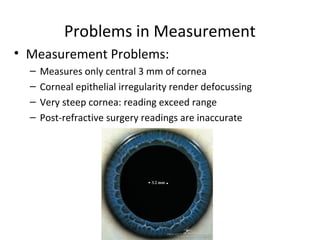 Problems in Measurement
• Measurement Problems:
– Measures only central 3 mm of cornea
– Corneal epithelial irregularity render defocussing
– Very steep cornea: reading exceed range
– Post-refractive surgery readings are inaccurate
 