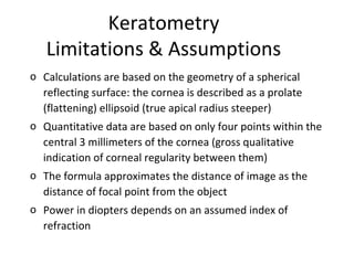 Keratometry
Limitations & Assumptions
o Calculations are based on the geometry of a spherical
reflecting surface: the cornea is described as a prolate
(flattening) ellipsoid (true apical radius steeper)
o Quantitative data are based on only four points within the
central 3 millimeters of the cornea (gross qualitative
indication of corneal regularity between them)
o The formula approximates the distance of image as the
distance of focal point from the object
o Power in diopters depends on an assumed index of
refraction
 