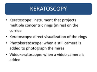 • Keratoscope: instrument that projects
multiple concentric rings (mires) on the
cornea
• Keratoscopy: direct visualization of the rings
• Photokeratoscope: when a still camera is
added to photograph the mires
• Videokeratoscope: when a video camera is
added
 