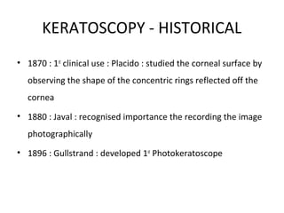 KERATOSCOPY - HISTORICAL
• 1870 : 1st
clinical use : Placido : studied the corneal surface by
observing the shape of the concentric rings reflected off the
cornea
• 1880 : Javal : recognised importance the recording the image
photographically
• 1896 : Gullstrand : developed 1st
Photokeratoscope
 