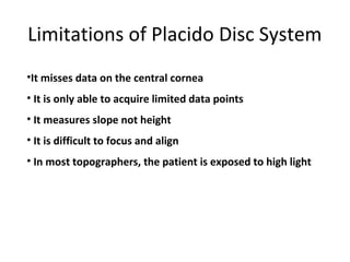 Limitations of Placido Disc System
•It misses data on the central cornea
• It is only able to acquire limited data points
• It measures slope not height
• It is difficult to focus and align
• In most topographers, the patient is exposed to high light
 