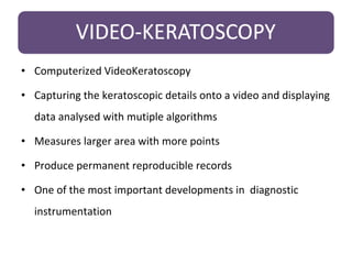 • Computerized VideoKeratoscopy
• Capturing the keratoscopic details onto a video and displaying
data analysed with mutiple algorithms
• Measures larger area with more points
• Produce permanent reproducible records
• One of the most important developments in diagnostic
instrumentation
 