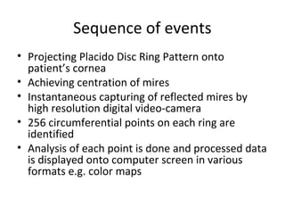 Sequence of events
• Projecting Placido Disc Ring Pattern onto
patient’s cornea
• Achieving centration of mires
• Instantaneous capturing of reflected mires by
high resolution digital video-camera
• 256 circumferential points on each ring are
identified
• Analysis of each point is done and processed data
is displayed onto computer screen in various
formats e.g. color maps
 
