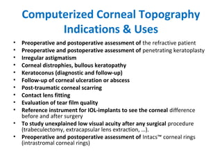 Computerized Corneal Topography
Indications & Uses
• Preoperative and postoperative assessment of the refractive patient
• Preoperative and postoperative assessment of penetrating keratoplasty
• Irregular astigmatism
• Corneal distrophies, bullous keratopathy
• Keratoconus (diagnostic and follow-up)
• Follow-up of corneal ulceration or abscess
• Post-traumatic corneal scarring
• Contact lens fitting
• Evaluation of tear film quality
• Reference instrument for IOL-implants to see the corneal difference
before and after surgery
• To study unexplained low visual acuity after any surgical procedure
(trabeculectomy, extracapsular lens extraction, …).
• Preoperative and postoperative assessment of Intacs™ corneal rings
(intrastromal corneal rings)
 