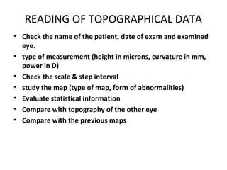 READING OF TOPOGRAPHICAL DATA
• Check the name of the patient, date of exam and examined
eye.
• type of measurement (height in microns, curvature in mm,
power in D)
• Check the scale & step interval
• study the map (type of map, form of abnormalities)
• Evaluate statistical information
• Compare with topography of the other eye
• Compare with the previous maps
 