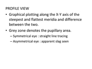 PROFILE VIEW
• Graphical plotting along the X-Y axis of the
steepest and flattest meridia and difference
between the two.
• Grey zone denotes the pupillary area.
– Symmetrical eye : straight line tracing
– Asymmetrical eye : apparent slag seen
 