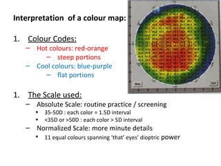 Interpretation of a colour map:
1. Colour Codes:
– Hot colours: red-orange
– steep portions
– Cool colours: blue-purple
– flat portions
1. The Scale used:
– Absolute Scale: routine practice / screening
• 35-50D : each color = 1.5D interval
• <35D or >50D : each color > 5D interval
– Normalized Scale: more minute details
• 11 equal colours spanning ‘that’ eyes’ dioptric power
 