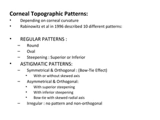 Corneal Topographic Patterns:
• Depending on corneal curvature
• Rabinowitz et al in 1996 described 10 different patterns:
• REGULAR PATTERNS :
– Round
– Oval
– Steepening : Superior or Inferior
• ASTIGMATIC PATTERNS:
– Symmetrical & Orthogonal : (Bow-Tie Effect)
• With or without skewed axis
– Asymmetrical & Orthogonal:
• With superior steepening
• With inferior steepening
• Bow-tie with skewed radial axis
– Irregular : no pattern and non-orthogonal
 