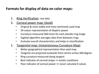 Formats for display of data on color maps:
1. Ring Verification: raw data
2. Corneal power map: (Axial)
• Original & most stable and most commonly used map
• 24-colour representation of dioptric power
• Curvature measured 360 times for each placido ring image
• Sagittal algorithm averages data from between rings
• Evaluate overall characteristics and helps in classification
1. Tangential map: (Instantaneous Curvature Map)
• Better geographical representation than axial map
• Tangents are projected outwards from centre vertex 360 degree
• Ring curvature measured along tangent
• Best indicator of corneal shape >> ectatic conditions
• Poor indicator of corneal power >> never calculate K values
 