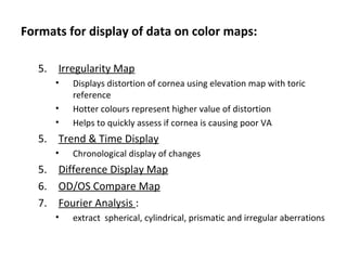 Formats for display of data on color maps:
5. Irregularity Map
• Displays distortion of cornea using elevation map with toric
reference
• Hotter colours represent higher value of distortion
• Helps to quickly assess if cornea is causing poor VA
5. Trend & Time Display
• Chronological display of changes
5. Difference Display Map
6. OD/OS Compare Map
7. Fourier Analysis :
• extract spherical, cylindrical, prismatic and irregular aberrations
 