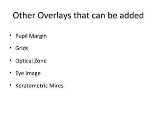 Other Overlays that can be added
• Pupil Margin
• Grids
• Optical Zone
• Eye Image
• Keratometric Mires
 