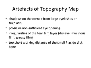 Artefacts of Topography Map
• shadows on the cornea from large eyelashes or
trichiasis
• ptosis or non-sufficient eye opening
• irregularities of the tear film layer (dry eye, mucinous
film, greasy film)
• too short working distance of the small Placido disk
cone
 
