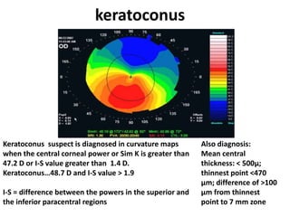 keratoconus
Keratoconus suspect is diagnosed in curvature maps
when the central corneal power or Sim K is greater than
47.2 D or I-S value greater than 1.4 D.
Keratoconus…48.7 D and I-S value > 1.9
I-S = difference between the powers in the superior and
the inferior paracentral regions
Also diagnosis:
Mean central
thickness: < 500μ;
thinnest point <470
μm; difference of >100
μm from thinnest
point to 7 mm zone
 