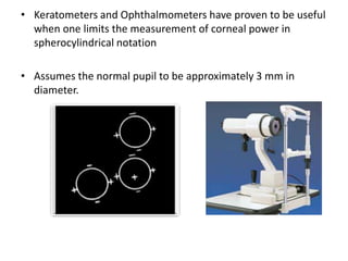 • Keratometers and Ophthalmometers have proven to be useful
when one limits the measurement of corneal power in
spherocylindrical notation
• Assumes the normal pupil to be approximately 3 mm in
diameter.
 