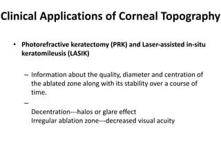 Clinical Applications of Corneal Topography
• Photorefractive keratectomy (PRK) and Laser-assisted in-situ
keratomileusis (LASIK)
– Information about the quality, diameter and centration of
the ablated zone along with its stability over a course of
time.
–
Decentration---halos or glare effect
Irregular ablation zone---decreased visual acuity
 