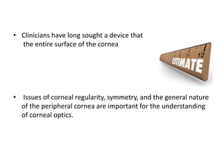 • Clinicians have long sought a device that
the entire surface of the cornea
• Issues of corneal regularity, symmetry, and the general nature
of the peripheral cornea are important for the understanding
of corneal optics.
 