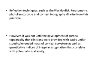 • Reflection techniques, such as the Placido disk, keratometry,
photokeratoscopy, and corneal topography all arise from this
principle
• However, it was not until the development of corneal
topography that clinicians were provided with easily under-
stood color-coded maps of corneal curvature as well as
quantitative indices of irregular astigmatism that correlate
with potential visual acuity
 