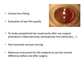 • Contact lens fitting
• Evaluation of tear film quality
• To study unexplained low visual acuity after any surgical
procedure:( trabeculectomy, extracapsular lens extraction,….)
• Post traumatic corneal scarring
• Reference instrument for IOL-implants to see the corneal
difference before and after surgery
 