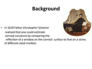 Background
• In 1619 Father Christopher Scheiner
realized that one could estimate
corneal curvature by comparing the
reflection of a window on the corneal surface to that on a series
of different sized marbles.
 