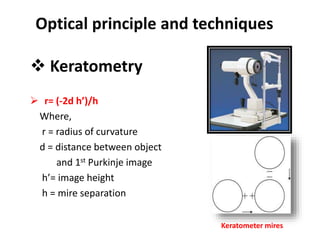 Optical principle and techniques
 Keratometry
 r= (-2d h’)/h
Where,
r = radius of curvature
d = distance between object
and 1st Purkinje image
h’= image height
h = mire separation
Keratometer mires
 