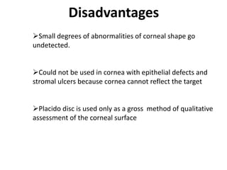 Small degrees of abnormalities of corneal shape go
undetected.
Could not be used in cornea with epithelial defects and
stromal ulcers because cornea cannot reflect the target
Placido disc is used only as a gross method of qualitative
assessment of the corneal surface
Disadvantages
 