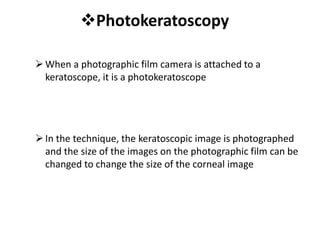 Photokeratoscopy
When a photographic film camera is attached to a
keratoscope, it is a photokeratoscope
In the technique, the keratoscopic image is photographed
and the size of the images on the photographic film can be
changed to change the size of the corneal image
 