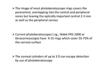 The image of most photokeratoscope rings covers the
paracentral, overlapping into the central and peripheral
zones but leaving the optically important central 2-3 mm
as well as the peripheral cornea
Current photokeratoscopes ( eg., Nidek PKS-1000 or
Keracorneascope) have 9-15 rings which cover 55-75% of
the corneal surface
The corneal cylinders of up to 3 D can escape detection
by use of photokeratoscopy
 
