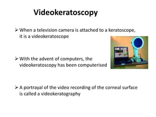 Videokeratoscopy
When a television camera is attached to a keratoscope,
it is a videokeratoscope
With the advent of computers, the
videokeratoscopy has been computerised
A portrayal of the video recording of the corneal surface
is called a videokeratography
 