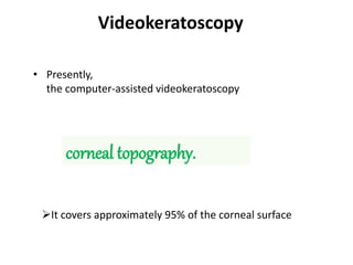 Videokeratoscopy
• Presently,
the computer-assisted videokeratoscopy
corneal topography.
It covers approximately 95% of the corneal surface
 