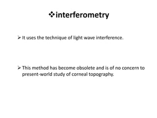 interferometry
It uses the technique of light wave interference.
This method has become obsolete and is of no concern to
present-world study of corneal topography.
 