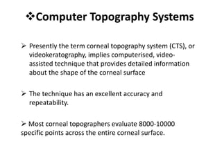 Computer Topography Systems
 Presently the term corneal topography system (CTS), or
videokeratography, implies computerised, video-
assisted technique that provides detailed information
about the shape of the corneal surface
 The technique has an excellent accuracy and
repeatability.
 Most corneal topographers evaluate 8000-10000
specific points across the entire corneal surface.
 