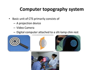 • Basic unit of CTS primarily consists of
– A projection device
– Video Camera
– Digital computer attached to a slit-lamp chin rest
Computer topography system
 