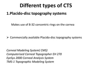 Different types of CTS
1.Placido-disc topography systems
Makes use of 8-32 concentric rings on the cornea
 Commercially available Placido-disc topography systems
Corneal Modeling System( CMS)
Computerised Corneal Topographer EH 270
EyeSys 2000 Corneal Analysis System
TMS-1 Topographic Modeling System
 