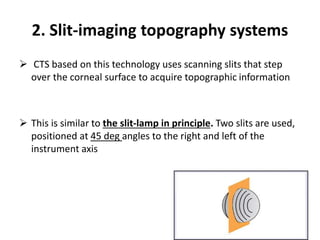 2. Slit-imaging topography systems
 CTS based on this technology uses scanning slits that step
over the corneal surface to acquire topographic information
 This is similar to the slit-lamp in principle. Two slits are used,
positioned at 45 deg angles to the right and left of the
instrument axis
 