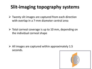 Slit-imaging topography systems
 Twenty slit images are captured from each direction
with overlap in a 7-mm diameter central area
 Total corneal coverage is up to 10 mm, depending on
the individual corneal shape
 All images are captured within approximately 1.5
seconds.
 