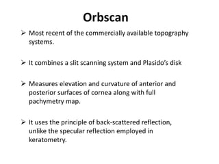 Orbscan
 Most recent of the commercially available topography
systems.
 It combines a slit scanning system and Plasido’s disk
 Measures elevation and curvature of anterior and
posterior surfaces of cornea along with full
pachymetry map.
 It uses the principle of back-scattered reflection,
unlike the specular reflection employed in
keratometry.
 