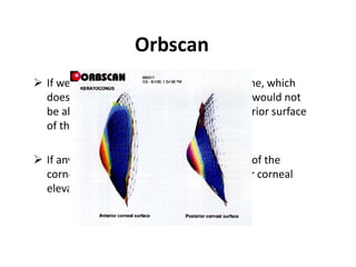Orbscan
 If we were doing topography with a machine, which
does not have slit scan imaging facility, we would not
be able to see the topography of the posterior surface
of the cornea
 If any abnormality in the posterior surface of the
cornea, for example as in primary posterior corneal
elevation this would not be diagnosed
 