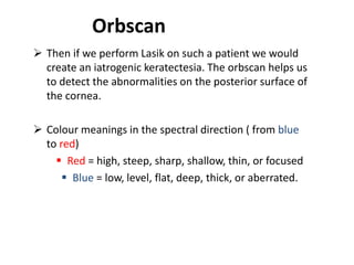 Orbscan
 Then if we perform Lasik on such a patient we would
create an iatrogenic keratectesia. The orbscan helps us
to detect the abnormalities on the posterior surface of
the cornea.
 Colour meanings in the spectral direction ( from blue
to red)
 Red = high, steep, sharp, shallow, thin, or focused
 Blue = low, level, flat, deep, thick, or aberrated.
 