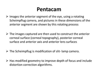 Pentacam
 Images the anterior segment of the eye, using a rotating
Scheimpflug camera, and pictures in these dimensions of the
anterior segment are shown by this rotating process
 The images captured are then used to construct the anterior
corneal surface (corneal topography), posterior corneal
surface and anterior axis and anterior lens surfaces
 The Scheimpflug is modification of slit- lamp camera.
 Has modified geometry to improve depth of focus and include
distortion correction algorithms.
 